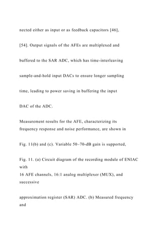 nected either as input or as feedback capacitors [46],
[54]. Output signals of the AFEs are multiplexed and
buffered to the SAR ADC, which has time-interleaving
sample-and-hold input DACs to ensure longer sampling
time, leading to power saving in buffering the input
DAC of the ADC.
Measurement results for the AFE, characterizing its
frequency response and noise performance, are shown in
Fig. 11(b) and (c). Variable 50–70-dB gain is supported,
Fig. 11. (a) Circuit diagram of the recording module of ENIAC
with
16 AFE channels, 16:1 analog multiplexer (MUX), and
successive
approximation register (SAR) ADC. (b) Measured frequency
and
 