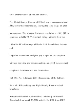 noise characteristics of one AFE channel.
Fig. 10. (a) System diagram of ENIAC power management and
ASK forward communication, sharing the same single on-chip
loop antenna. The integrated resonant regulating rectifier ðIR3Þ
generates a stable 0.8-V dc output voltage directly from the
190-MHz RF coil voltage while the ASK demodulator decodes
and
amplifies the modulated signal. (b) Simplified test setup for
wireless powering and communication along with measurement
samples at the transmitter and the receiver.
Vol. 105, No. 1, January 2017 | Proceedings of the IEEE 25
Ha et al.: Silicon-Integrated High-Density Electrocortical
Interfaces
Authorized licensed use limited to: University of Houston.
Downloaded on March 25,2020 at 04:55:14 UTC from IEEE
 