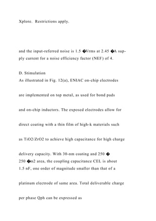 Xplore. Restrictions apply.
and the input-referred noise is 1.5 �Vrms at 2.45 �A sup-
ply current for a noise efficiency factor (NEF) of 4.
D. Stimulation
As illustrated in Fig. 12(a), ENIAC on-chip electrodes
are implemented on top metal, as used for bond pads
and on-chip inductors. The exposed electrodes allow for
direct coating with a thin film of high-k materials such
as TiO2/ZrO2 to achieve high capacitance for high charge
delivery capacity. With 30-nm coating and 250 �
250 �m2 area, the coupling capacitance CEL is about
1.5 nF, one order of magnitude smaller than that of a
platinum electrode of same area. Total deliverable charge
per phase Qph can be expressed as
 