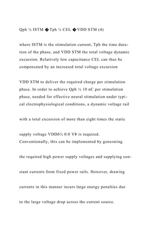 Qph ¼ ISTM � Tph ¼ CEL � VDD STM (4)
where ISTM is the stimulation current, Tph the time dura-
tion of the phase, and VDD STM the total voltage dynamic
excursion. Relatively low capacitance CEL can thus be
compensated by an increased total voltage excursion
VDD STM to deliver the required charge per stimulation
phase. In order to achieve Qph ¼ 10 nC per stimulation
phase, needed for effective neural stimulation under typi-
cal electrophysiological conditions, a dynamic voltage rail
with a total excursion of more than eight times the static
supply voltage VDDð¼ 0:8 VÞ is required.
Conventionally, this can be implemented by generating
the required high power supply voltages and supplying con-
stant currents from fixed power rails. However, drawing
currents in this manner incurs large energy penalties due
to the large voltage drop across the current source.
 