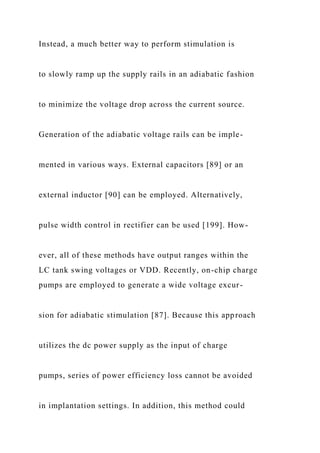 Instead, a much better way to perform stimulation is
to slowly ramp up the supply rails in an adiabatic fashion
to minimize the voltage drop across the current source.
Generation of the adiabatic voltage rails can be imple-
mented in various ways. External capacitors [89] or an
external inductor [90] can be employed. Alternatively,
pulse width control in rectifier can be used [199]. How-
ever, all of these methods have output ranges within the
LC tank swing voltages or VDD. Recently, on-chip charge
pumps are employed to generate a wide voltage excur-
sion for adiabatic stimulation [87]. Because this approach
utilizes the dc power supply as the input of charge
pumps, series of power efficiency loss cannot be avoided
in implantation settings. In addition, this method could
 