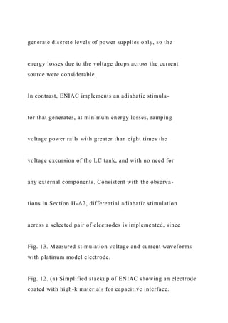 generate discrete levels of power supplies only, so the
energy losses due to the voltage drops across the current
source were considerable.
In contrast, ENIAC implements an adiabatic stimula-
tor that generates, at minimum energy losses, ramping
voltage power rails with greater than eight times the
voltage excursion of the LC tank, and with no need for
any external components. Consistent with the observa-
tions in Section II-A2, differential adiabatic stimulation
across a selected pair of electrodes is implemented, since
Fig. 13. Measured stimulation voltage and current waveforms
with platinum model electrode.
Fig. 12. (a) Simplified stackup of ENIAC showing an electrode
coated with high-k materials for capacitive interface.
 