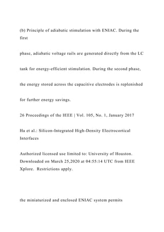 (b) Principle of adiabatic stimulation with ENIAC. During the
first
phase, adiabatic voltage rails are generated directly from the LC
tank for energy-efficient stimulation. During the second phase,
the energy stored across the capacitive electrodes is replenished
for further energy savings.
26 Proceedings of the IEEE | Vol. 105, No. 1, January 2017
Ha et al.: Silicon-Integrated High-Density Electrocortical
Interfaces
Authorized licensed use limited to: University of Houston.
Downloaded on March 25,2020 at 04:55:14 UTC from IEEE
Xplore. Restrictions apply.
the miniaturized and enclosed ENIAC system permits
 