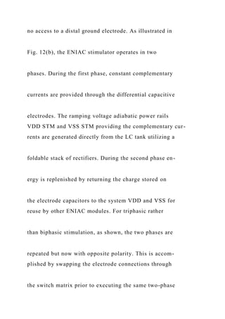 no access to a distal ground electrode. As illustrated in
Fig. 12(b), the ENIAC stimulator operates in two
phases. During the first phase, constant complementary
currents are provided through the differential capacitive
electrodes. The ramping voltage adiabatic power rails
VDD STM and VSS STM providing the complementary cur-
rents are generated directly from the LC tank utilizing a
foldable stack of rectifiers. During the second phase en-
ergy is replenished by returning the charge stored on
the electrode capacitors to the system VDD and VSS for
reuse by other ENIAC modules. For triphasic rather
than biphasic stimulation, as shown, the two phases are
repeated but now with opposite polarity. This is accom-
plished by swapping the electrode connections through
the switch matrix prior to executing the same two-phase
 