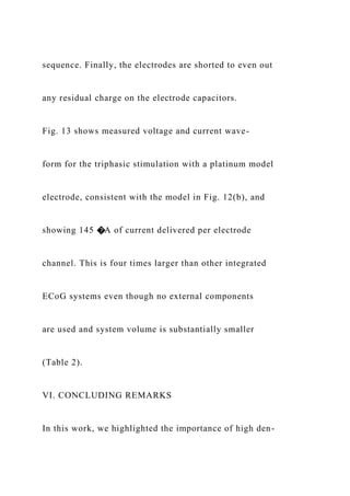 sequence. Finally, the electrodes are shorted to even out
any residual charge on the electrode capacitors.
Fig. 13 shows measured voltage and current wave-
form for the triphasic stimulation with a platinum model
electrode, consistent with the model in Fig. 12(b), and
showing 145 �A of current delivered per electrode
channel. This is four times larger than other integrated
ECoG systems even though no external components
are used and system volume is substantially smaller
(Table 2).
VI. CONCLUDING REMARKS
In this work, we highlighted the importance of high den-
 