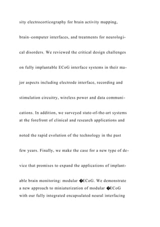 sity electrocorticography for brain activity mapping,
brain–computer interfaces, and treatments for neurologi-
cal disorders. We reviewed the critical design challenges
on fully implantable ECoG interface systems in their ma-
jor aspects including electrode interface, recording and
stimulation circuitry, wireless power and data communi-
cations. In addition, we surveyed state-of-the-art systems
at the forefront of clinical and research applications and
noted the rapid evolution of the technology in the past
few years. Finally, we make the case for a new type of de-
vice that promises to expand the applications of implant-
able brain monitoring: modular �ECoG. We demonstrate
a new approach to miniaturization of modular �ECoG
with our fully integrated encapsulated neural interfacing
 