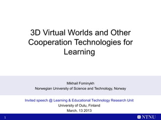 3D Virtual Worlds and Other
     Cooperation Technologies for
              Learning


                            Mikhail Fominykh
         Norwegian University of Science and Technology, Norway


    Invited speech @ Learning & Educational Technology Research Unit
                       University of Oulu, Finland
                             March, 13 2013
1
 