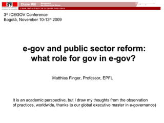 e-gov and public sector reform: what role for gov in e-gov? 3 rd  ICEGOV Conference Bogotá, November 10-13 th  2009 Matthias Finger, Professor, EPFL It is an academic perspective, but I draw my thoughts from the observation of practices, worldwide, thanks to our global executive master in e-governance) 