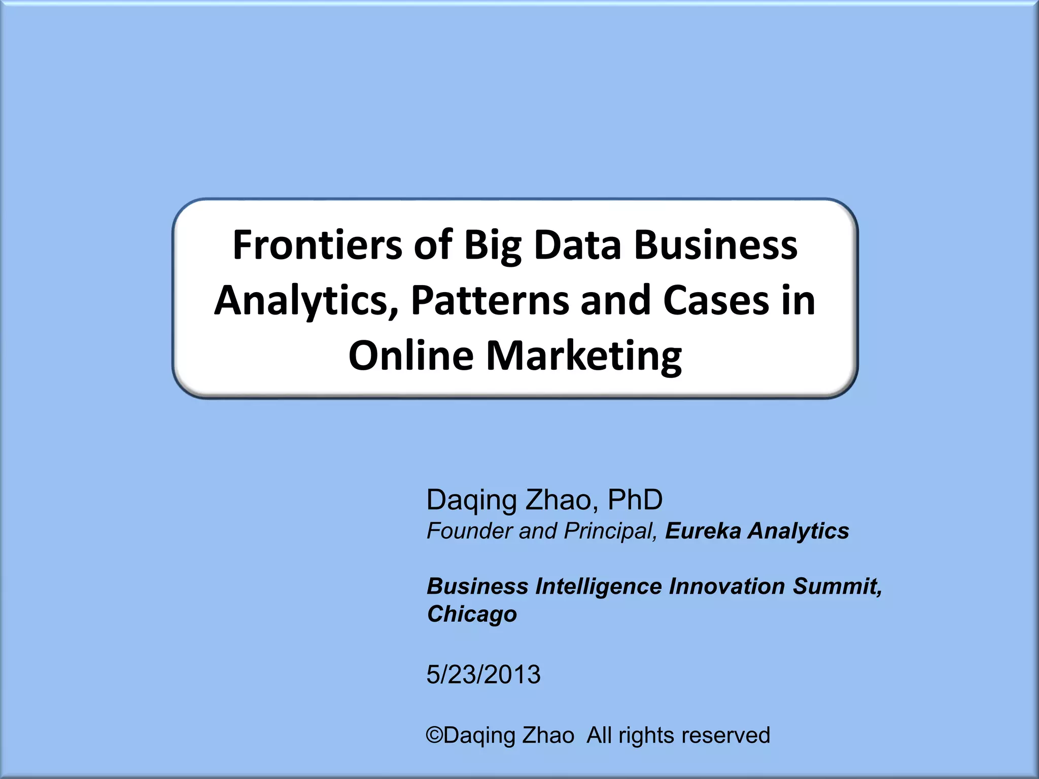 Daqing Zhao, PhD
Founder and Principal, Eureka Analytics
Business Intelligence Innovation Summit,
Chicago
5/23/2013
©Daqing Zhao All rights reserved
Frontiers of Big Data Business
Analytics, Patterns and Cases in
Online Marketing
 