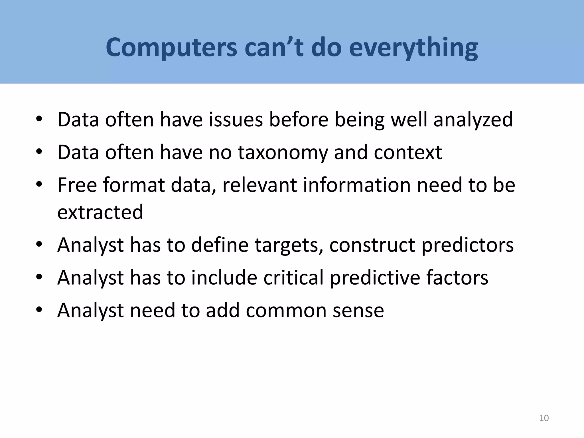 Computers can’t do everything
• Data often have issues before being well analyzed
• Data often have no taxonomy and context
• Free format data, relevant information need to be
extracted
• Analyst has to define targets, construct predictors
• Analyst has to include critical predictive factors
• Analyst need to add common sense
10
 