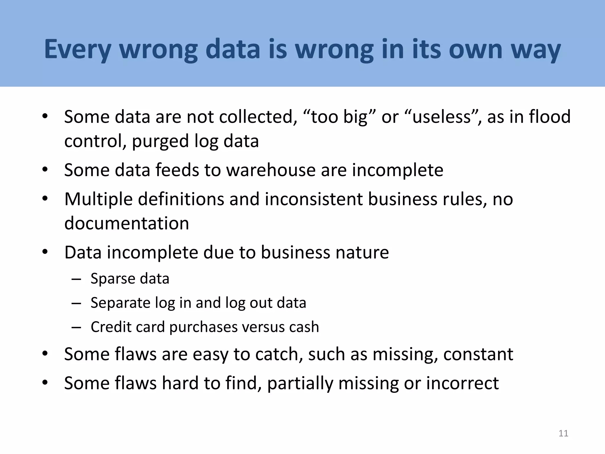 Every wrong data is wrong in its own way
• Some data are not collected, “too big” or “useless”, as in flood
control, purged log data
• Some data feeds to warehouse are incomplete
• Multiple definitions and inconsistent business rules, no
documentation
• Data incomplete due to business nature
– Sparse data
– Separate log in and log out data
– Credit card purchases versus cash
• Some flaws are easy to catch, such as missing, constant
• Some flaws hard to find, partially missing or incorrect
11
 