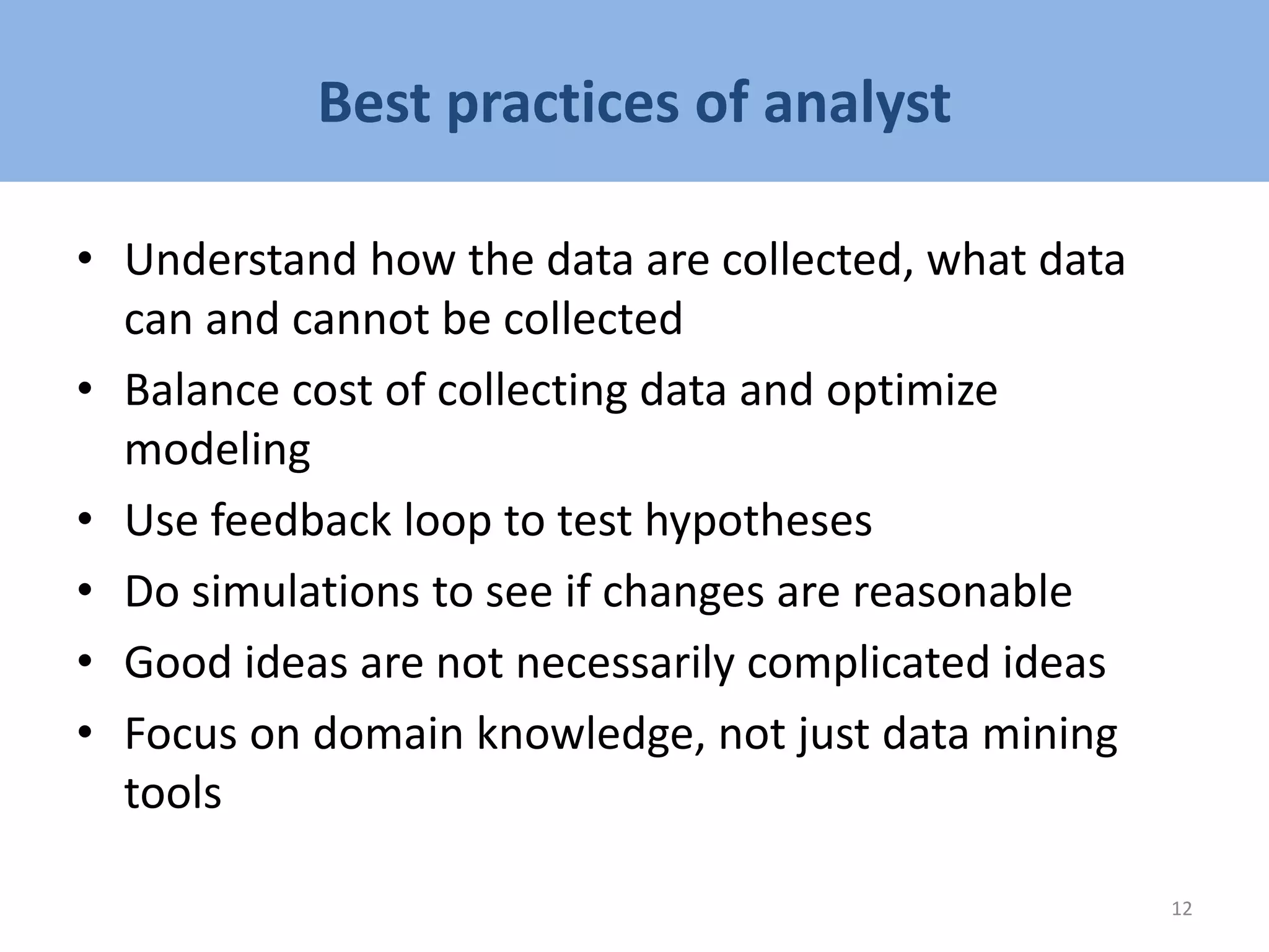 Best practices of analyst
• Understand how the data are collected, what data
can and cannot be collected
• Balance cost of collecting data and optimize
modeling
• Use feedback loop to test hypotheses
• Do simulations to see if changes are reasonable
• Good ideas are not necessarily complicated ideas
• Focus on domain knowledge, not just data mining
tools
12
 