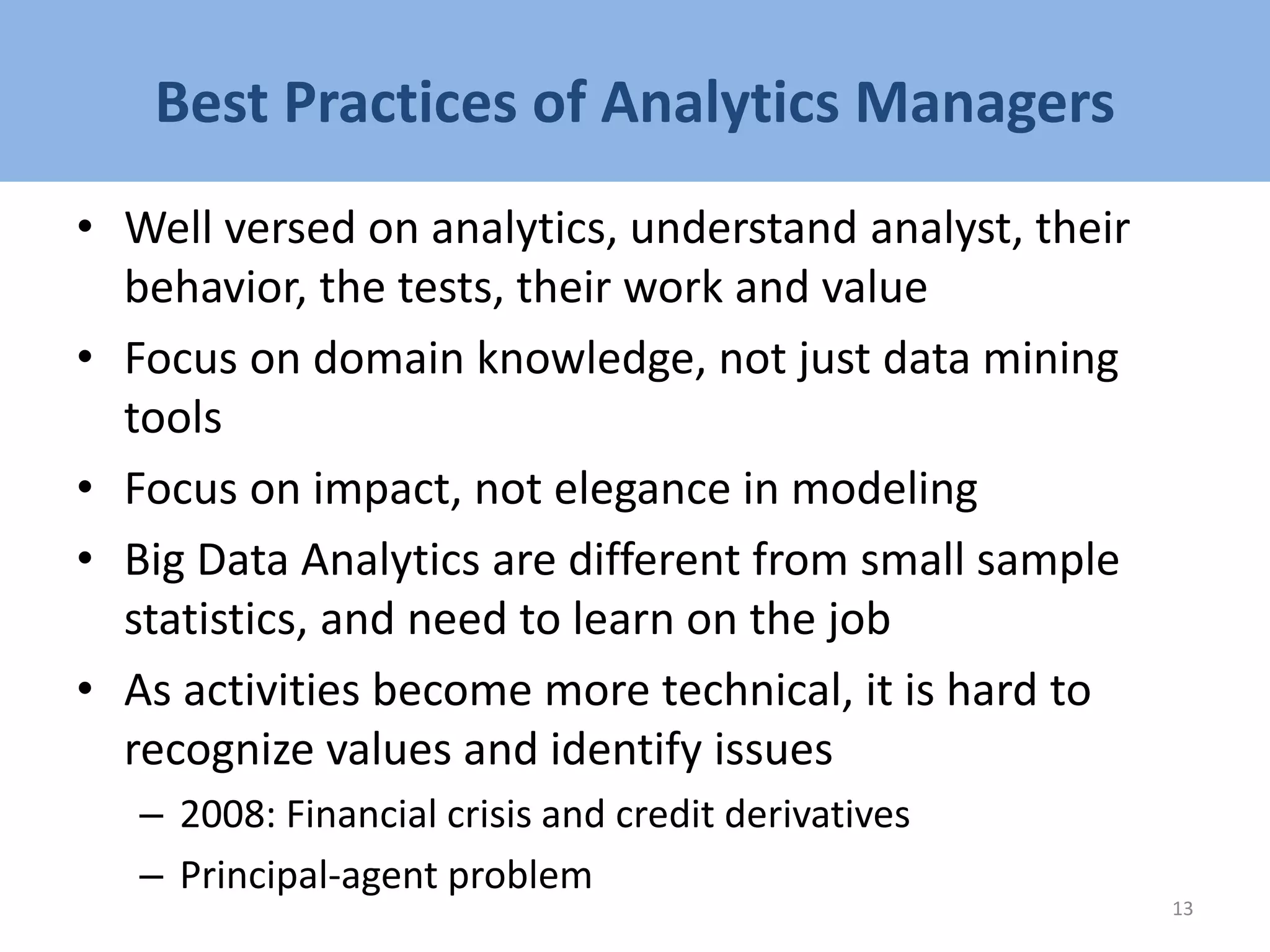 Best Practices of Analytics Managers
• Well versed on analytics, understand analyst, their
behavior, the tests, their work and value
• Focus on domain knowledge, not just data mining
tools
• Focus on impact, not elegance in modeling
• Big Data Analytics are different from small sample
statistics, and need to learn on the job
• As activities become more technical, it is hard to
recognize values and identify issues
– 2008: Financial crisis and credit derivatives
– Principal-agent problem
13
 