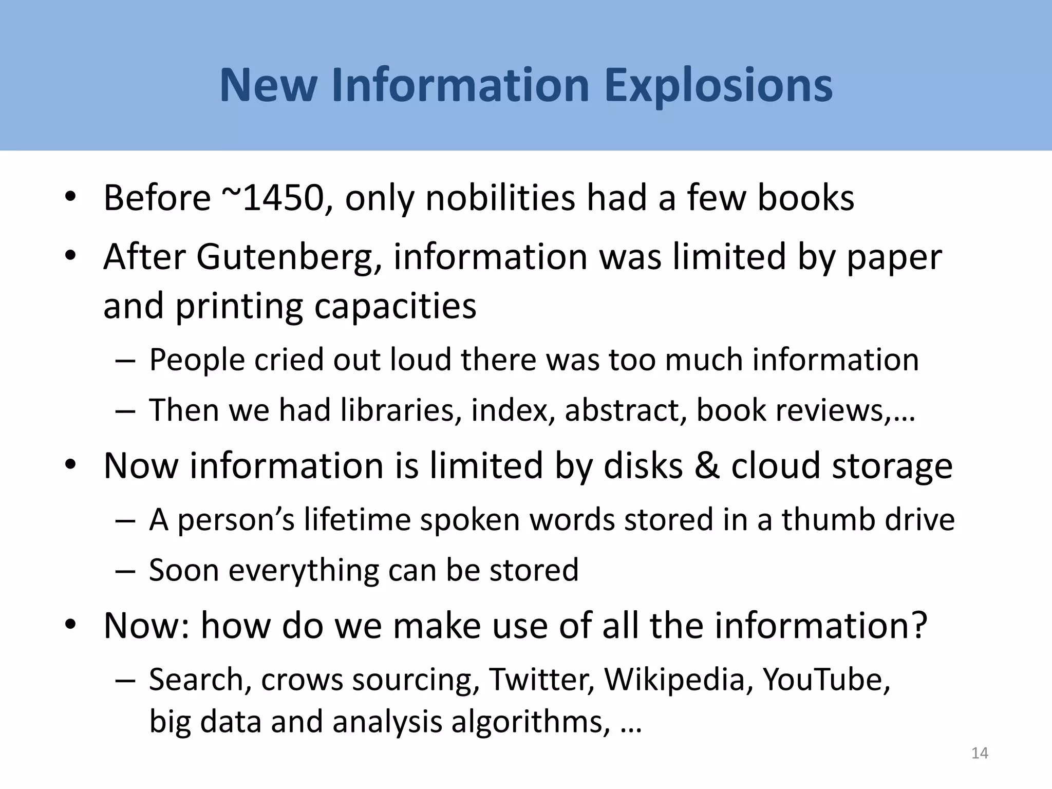 New Information Explosions
• Before ~1450, only nobilities had a few books
• After Gutenberg, information was limited by paper
and printing capacities
– People cried out loud there was too much information
– Then we had libraries, index, abstract, book reviews,…
• Now information is limited by disks & cloud storage
– A person’s lifetime spoken words stored in a thumb drive
– Soon everything can be stored
• Now: how do we make use of all the information?
– Search, crows sourcing, Twitter, Wikipedia, YouTube,
big data and analysis algorithms, …
14
 