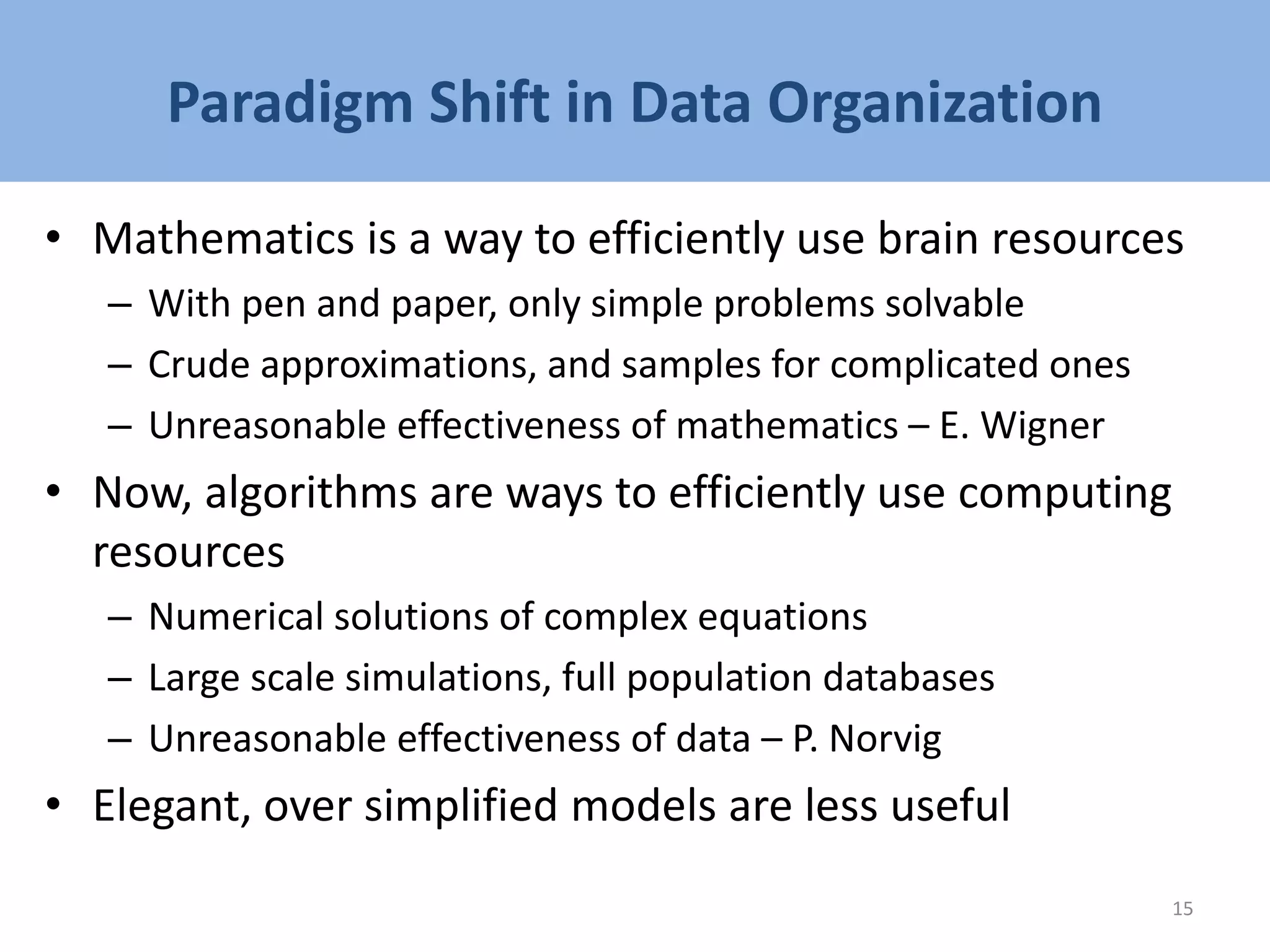 Paradigm Shift in Data Organization
• Mathematics is a way to efficiently use brain resources
– With pen and paper, only simple problems solvable
– Crude approximations, and samples for complicated ones
– Unreasonable effectiveness of mathematics – E. Wigner
• Now, algorithms are ways to efficiently use computing
resources
– Numerical solutions of complex equations
– Large scale simulations, full population databases
– Unreasonable effectiveness of data – P. Norvig
• Elegant, over simplified models are less useful
15
 