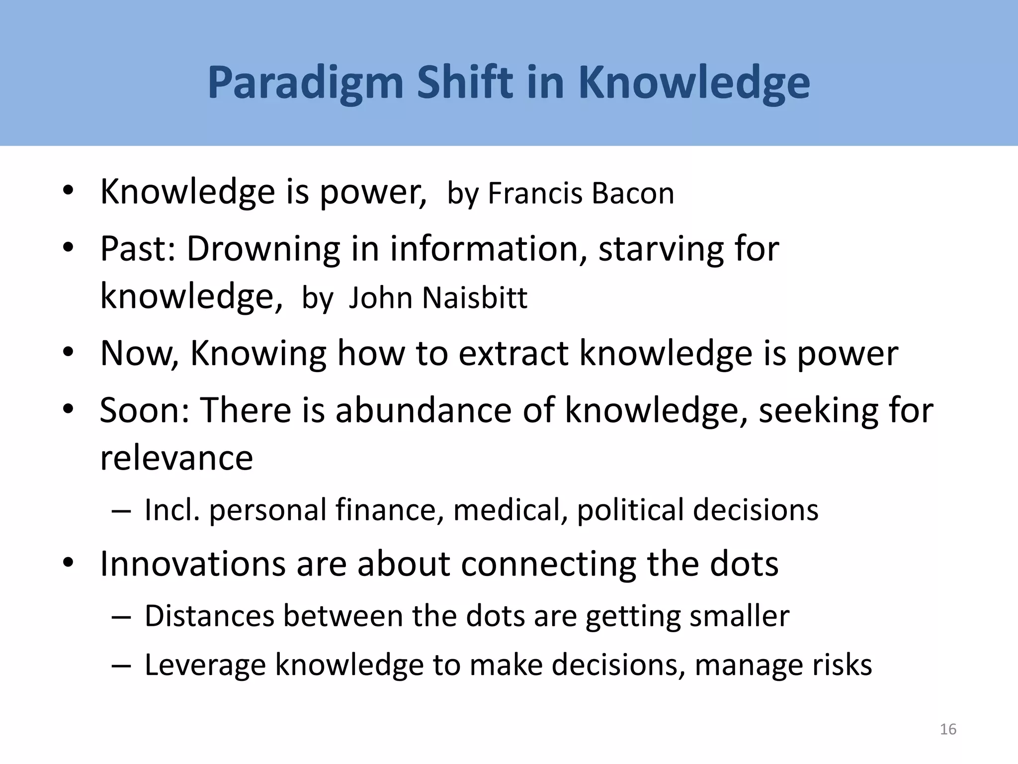 Paradigm Shift in Knowledge
• Knowledge is power, by Francis Bacon
• Past: Drowning in information, starving for
knowledge, by John Naisbitt
• Now, Knowing how to extract knowledge is power
• Soon: There is abundance of knowledge, seeking for
relevance
– Incl. personal finance, medical, political decisions
• Innovations are about connecting the dots
– Distances between the dots are getting smaller
– Leverage knowledge to make decisions, manage risks
16
 