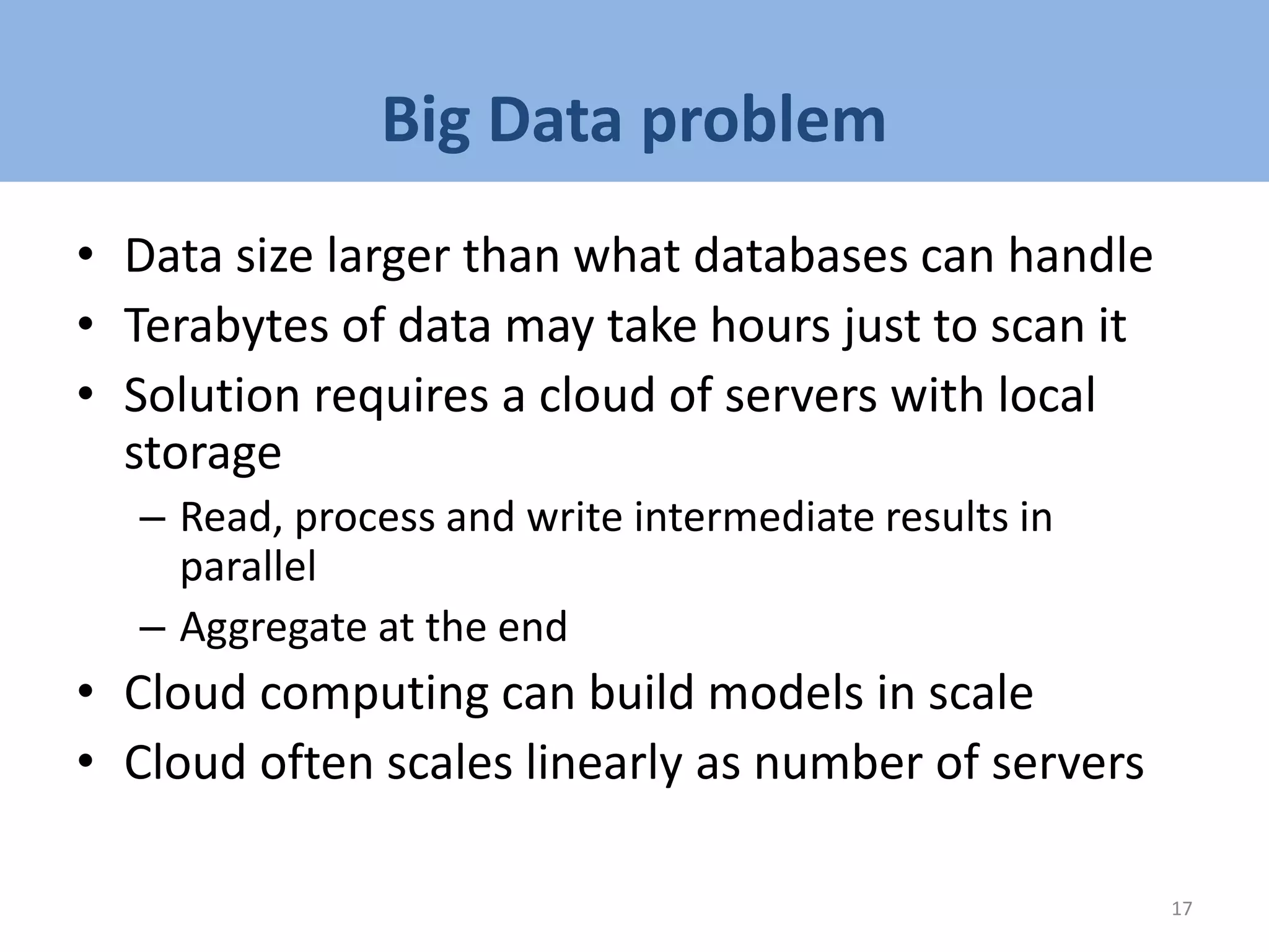 Big Data problem
• Data size larger than what databases can handle
• Terabytes of data may take hours just to scan it
• Solution requires a cloud of servers with local
storage
– Read, process and write intermediate results in
parallel
– Aggregate at the end
• Cloud computing can build models in scale
• Cloud often scales linearly as number of servers
17
 