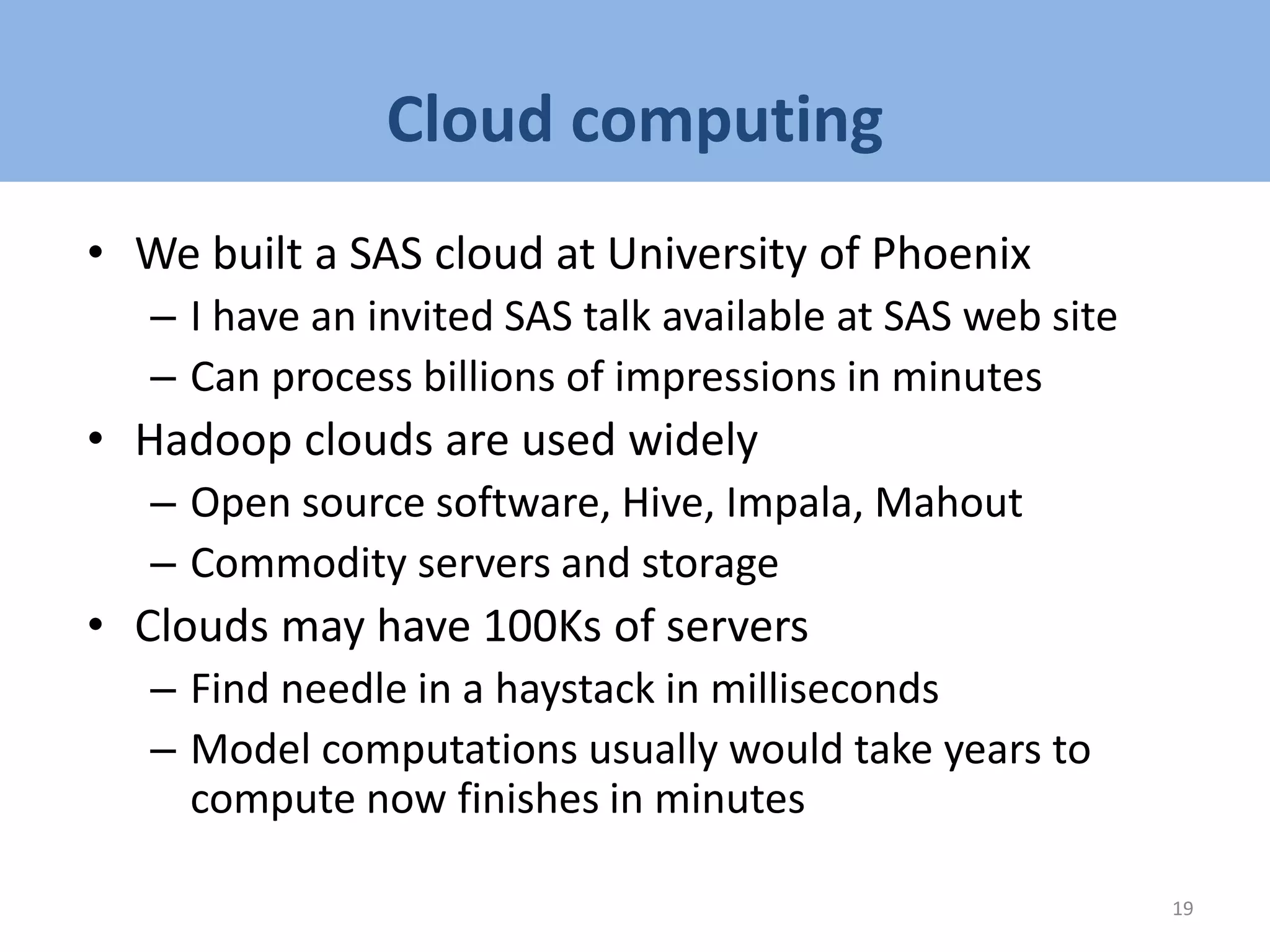 Cloud computing
• We built a SAS cloud at University of Phoenix
– I have an invited SAS talk available at SAS web site
– Can process billions of impressions in minutes
• Hadoop clouds are used widely
– Open source software, Hive, Impala, Mahout
– Commodity servers and storage
• Clouds may have 100Ks of servers
– Find needle in a haystack in milliseconds
– Model computations usually would take years to
compute now finishes in minutes
19
 