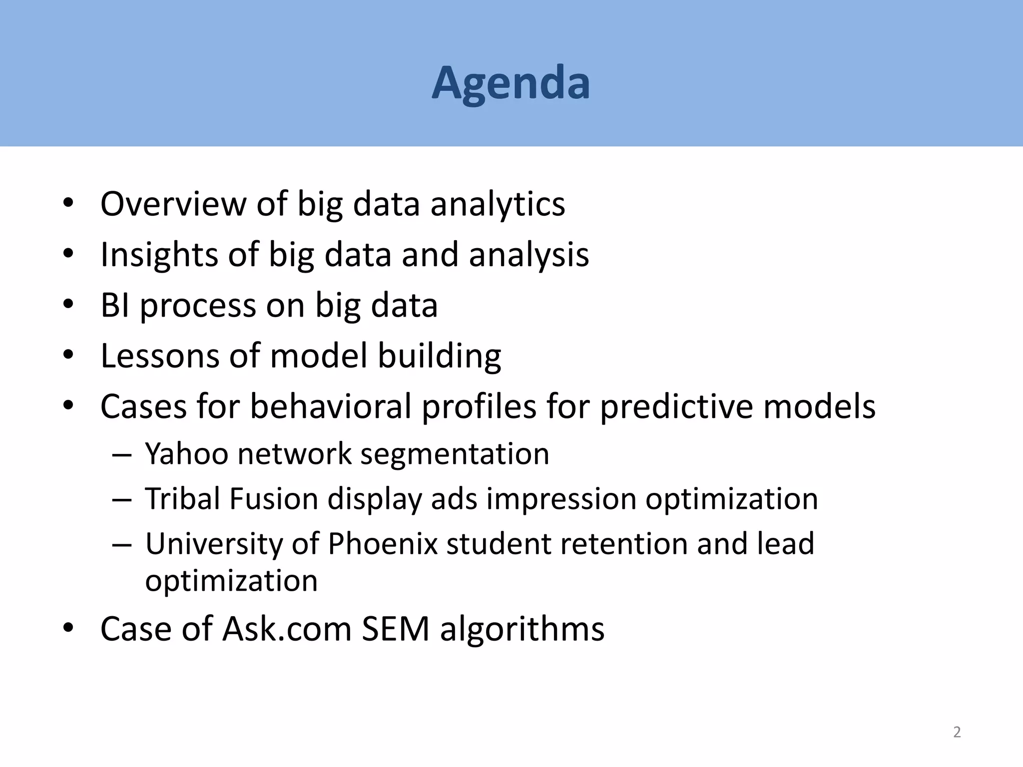 Agenda
• Overview of big data analytics
• Insights of big data and analysis
• BI process on big data
• Lessons of model building
• Cases for behavioral profiles for predictive models
– Yahoo network segmentation
– Tribal Fusion display ads impression optimization
– University of Phoenix student retention and lead
optimization
• Case of Ask.com SEM algorithms
2
 