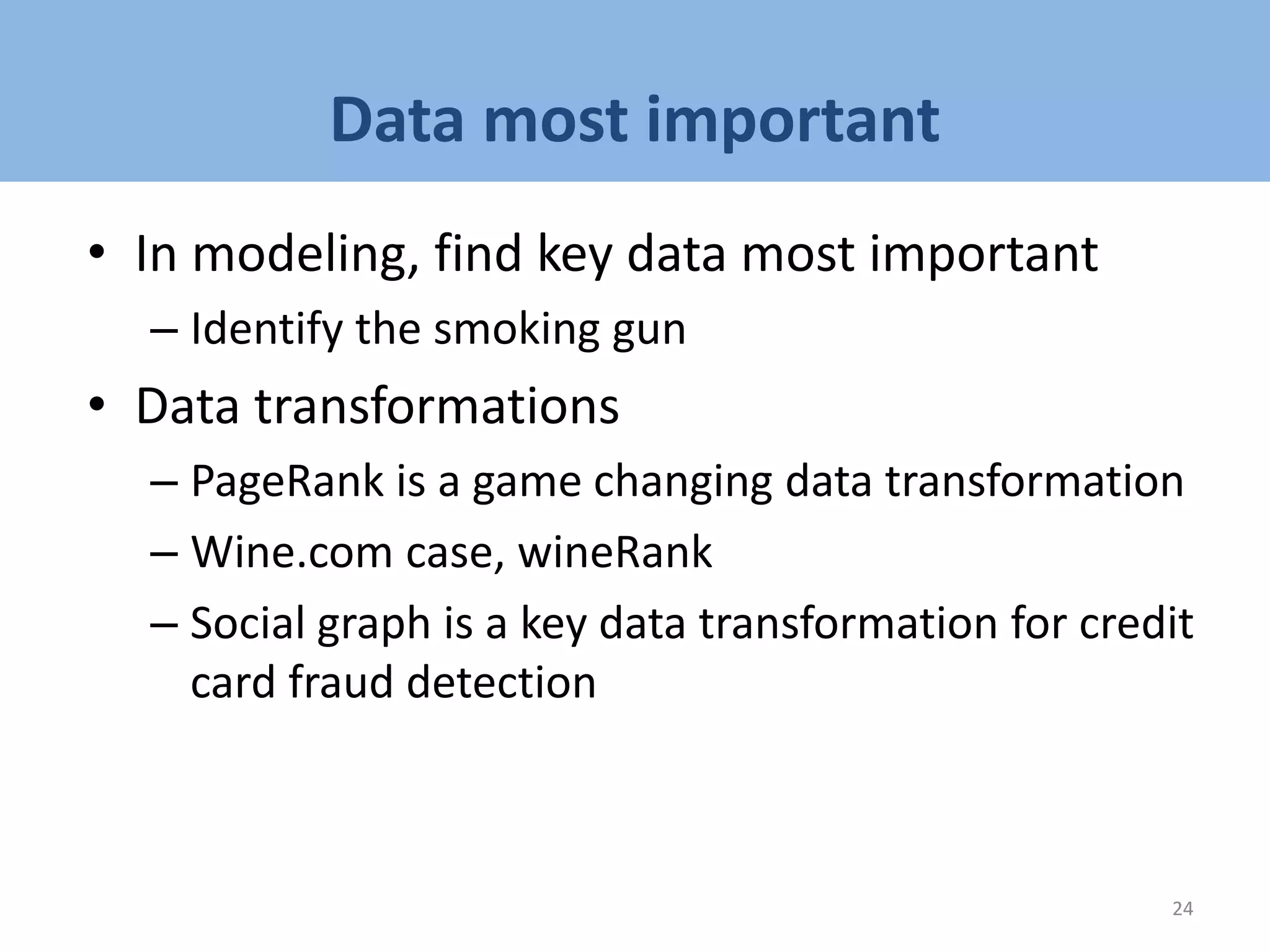 Data most important
• In modeling, find key data most important
– Identify the smoking gun
• Data transformations
– PageRank is a game changing data transformation
– Wine.com case, wineRank
– Social graph is a key data transformation for credit
card fraud detection
24
 