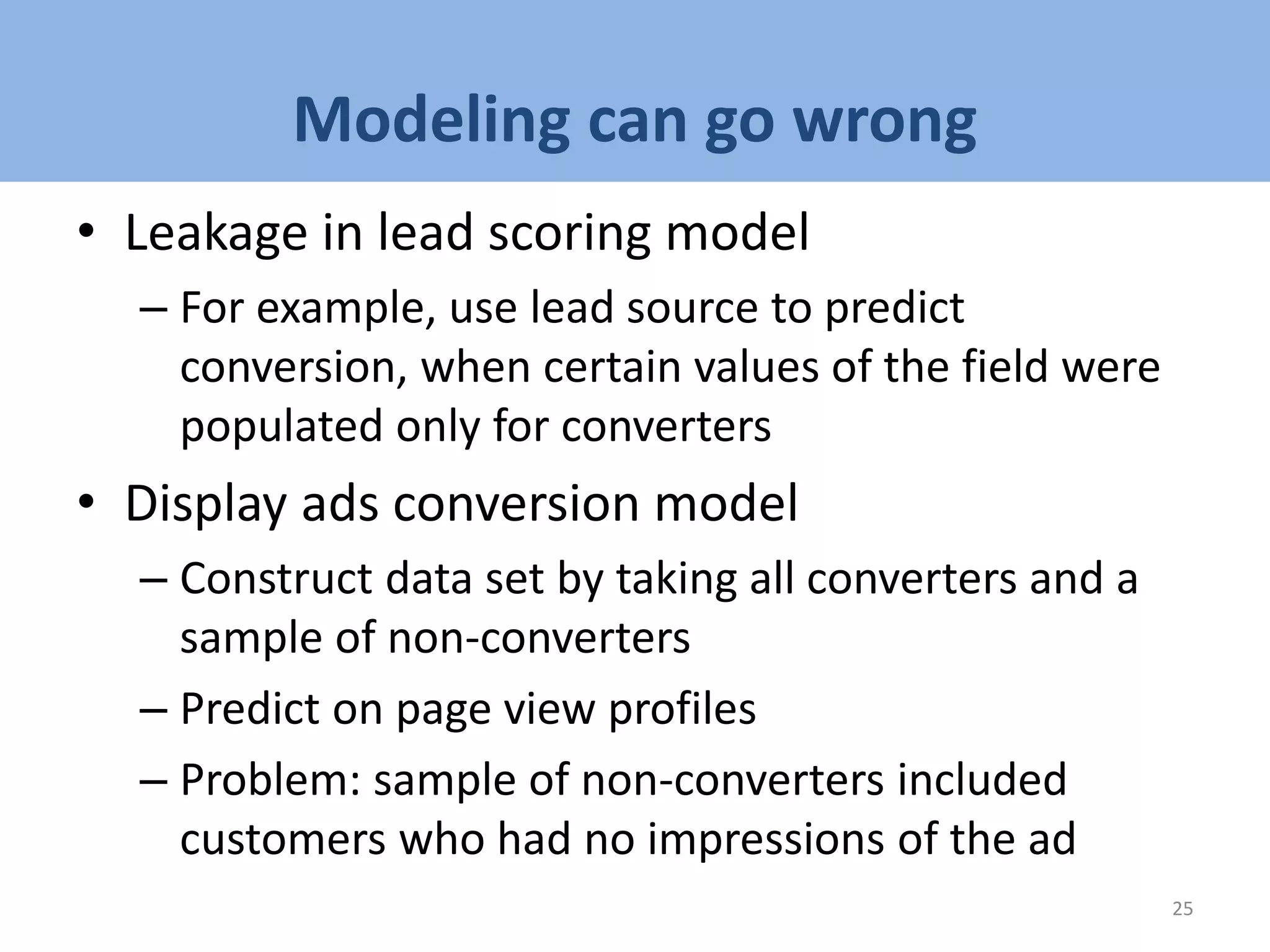 Modeling can go wrong
• Leakage in lead scoring model
– For example, use lead source to predict
conversion, when certain values of the field were
populated only for converters
• Display ads conversion model
– Construct data set by taking all converters and a
sample of non-converters
– Predict on page view profiles
– Problem: sample of non-converters included
customers who had no impressions of the ad
25
 