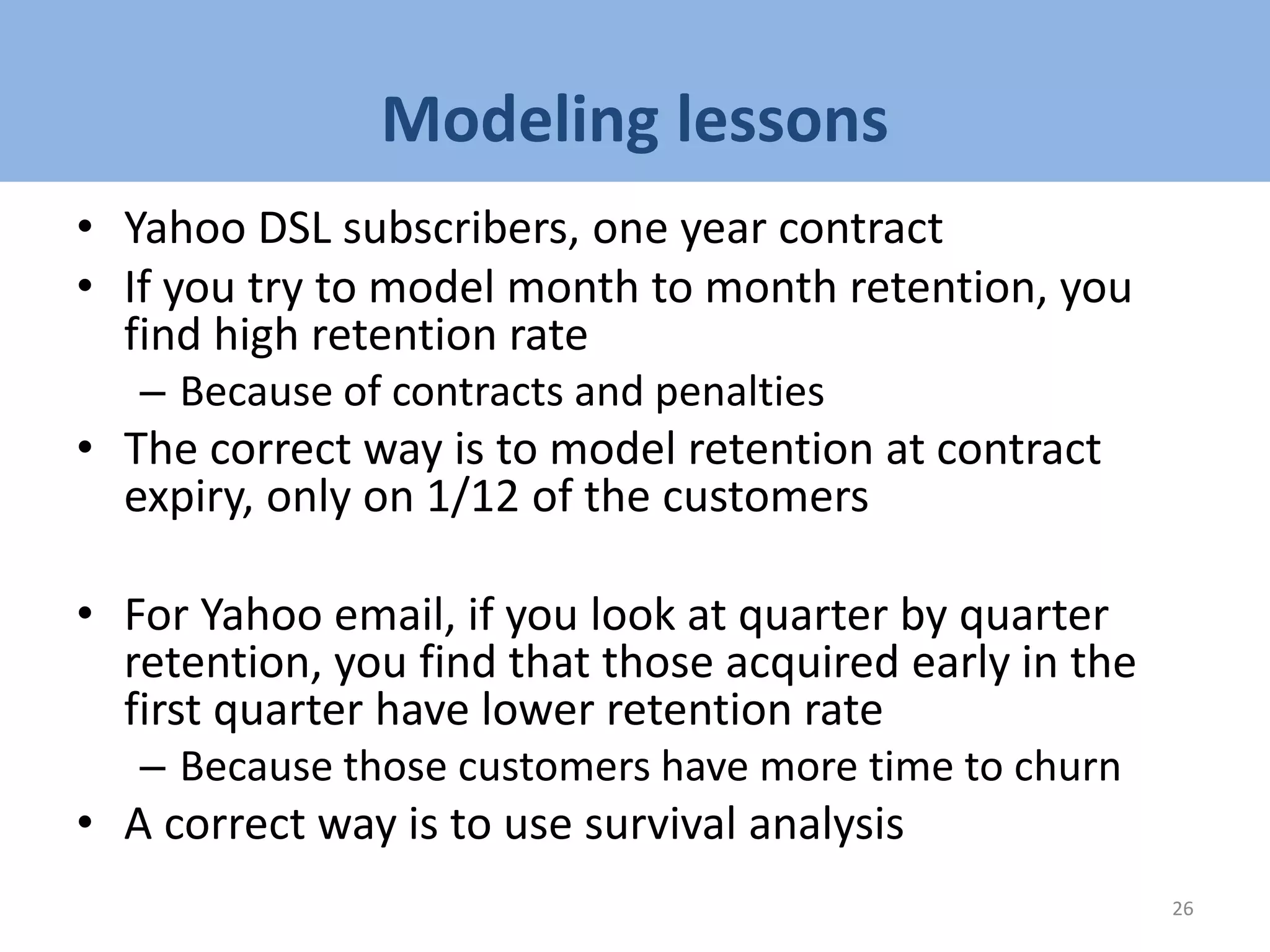 Modeling lessons
• Yahoo DSL subscribers, one year contract
• If you try to model month to month retention, you
find high retention rate
– Because of contracts and penalties
• The correct way is to model retention at contract
expiry, only on 1/12 of the customers
• For Yahoo email, if you look at quarter by quarter
retention, you find that those acquired early in the
first quarter have lower retention rate
– Because those customers have more time to churn
• A correct way is to use survival analysis
26
 