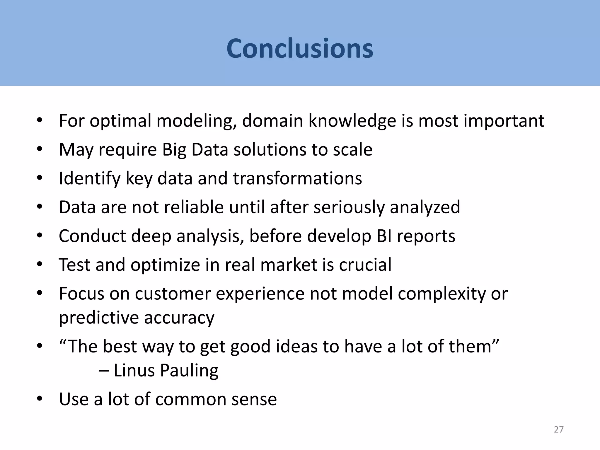 Conclusions
• For optimal modeling, domain knowledge is most important
• May require Big Data solutions to scale
• Identify key data and transformations
• Data are not reliable until after seriously analyzed
• Conduct deep analysis, before develop BI reports
• Test and optimize in real market is crucial
• Focus on customer experience not model complexity or
predictive accuracy
• “The best way to get good ideas to have a lot of them”
– Linus Pauling
• Use a lot of common sense
27
 