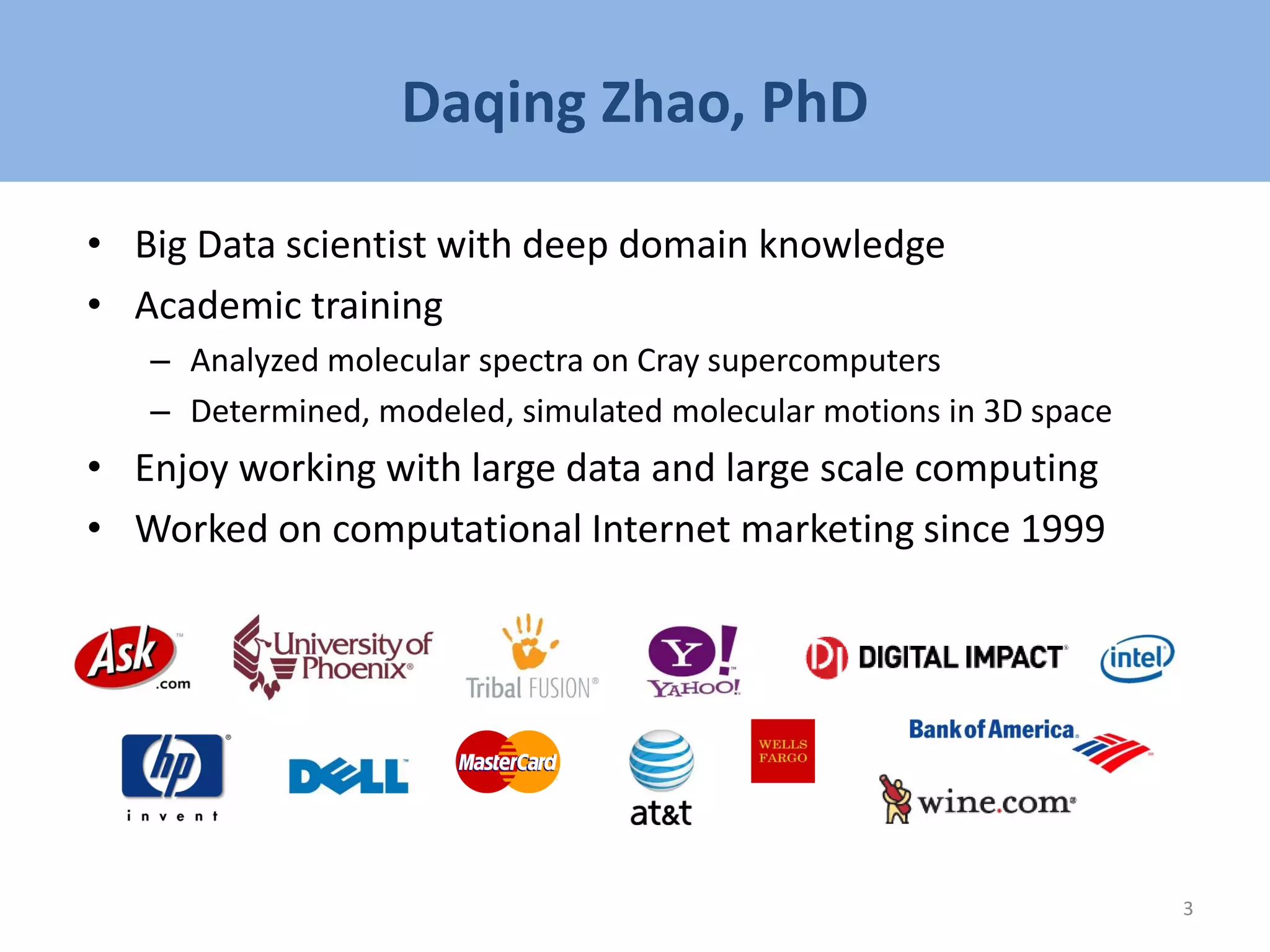 Daqing Zhao, PhD
• Big Data scientist with deep domain knowledge
• Academic training
– Analyzed molecular spectra on Cray supercomputers
– Determined, modeled, simulated molecular motions in 3D space
• Enjoy working with large data and large scale computing
• Worked on computational Internet marketing since 1999
3
 