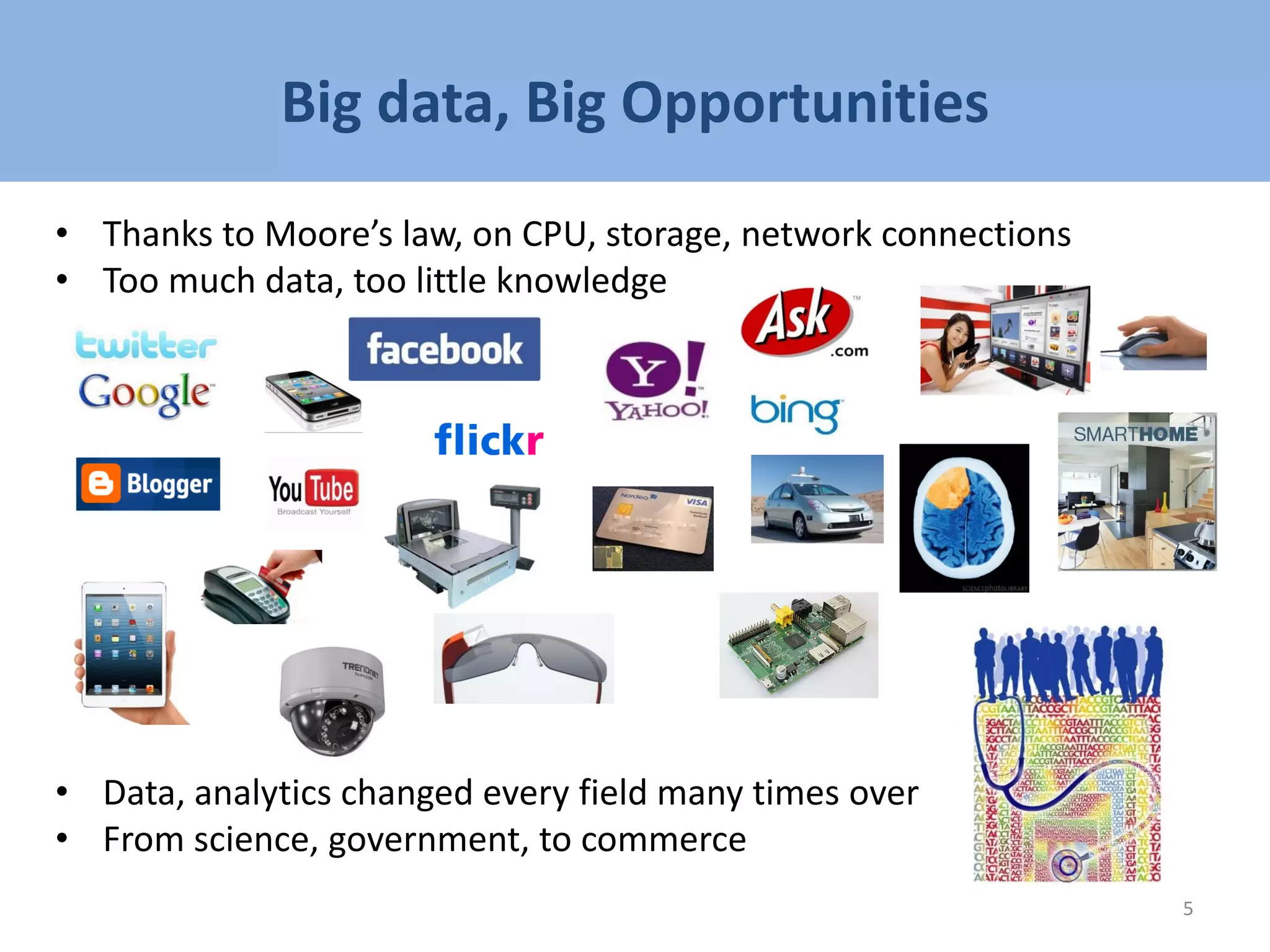 Big data, Big Opportunities
• Thanks to Moore’s law, on CPU, storage, network connections
• Too much data, too little knowledge
• Data, analytics changed every field many times over
• From science, government, to commerce
5
 