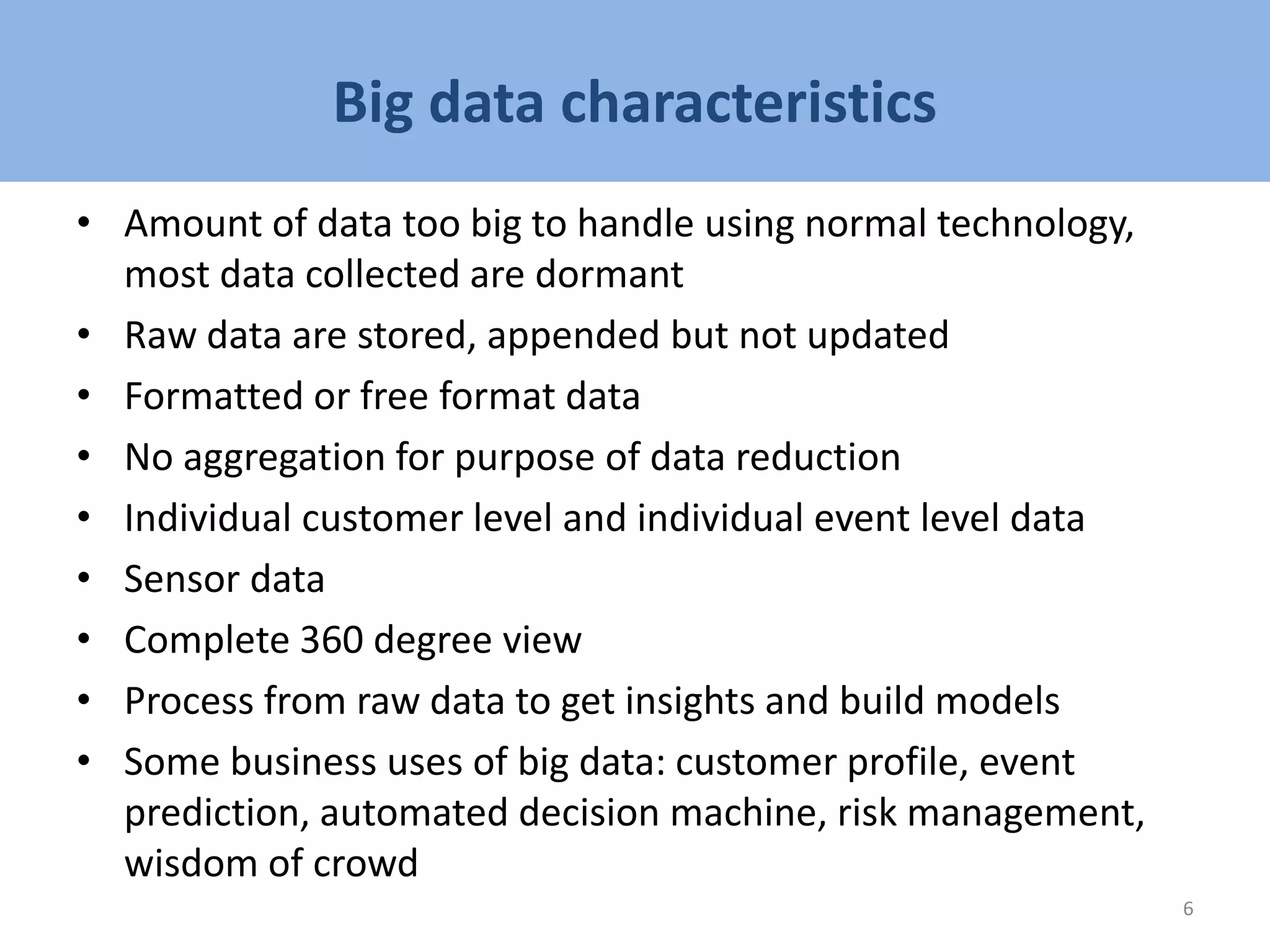 Big data characteristics
• Amount of data too big to handle using normal technology,
most data collected are dormant
• Raw data are stored, appended but not updated
• Formatted or free format data
• No aggregation for purpose of data reduction
• Individual customer level and individual event level data
• Sensor data
• Complete 360 degree view
• Process from raw data to get insights and build models
• Some business uses of big data: customer profile, event
prediction, automated decision machine, risk management,
wisdom of crowd
6
 