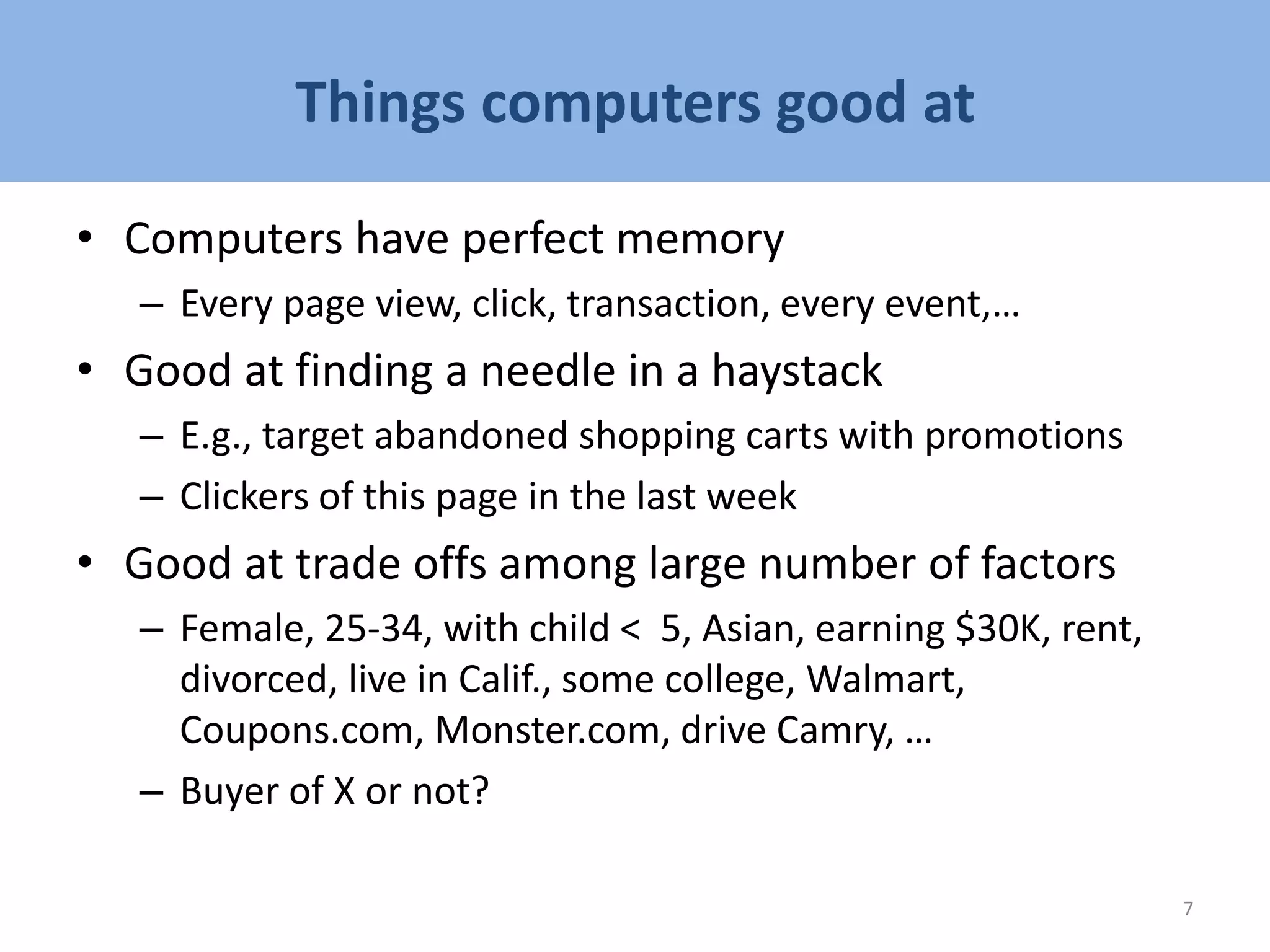 Things computers good at
• Computers have perfect memory
– Every page view, click, transaction, every event,…
• Good at finding a needle in a haystack
– E.g., target abandoned shopping carts with promotions
– Clickers of this page in the last week
• Good at trade offs among large number of factors
– Female, 25-34, with child < 5, Asian, earning $30K, rent,
divorced, live in Calif., some college, Walmart,
Coupons.com, Monster.com, drive Camry, …
– Buyer of X or not?
7
 