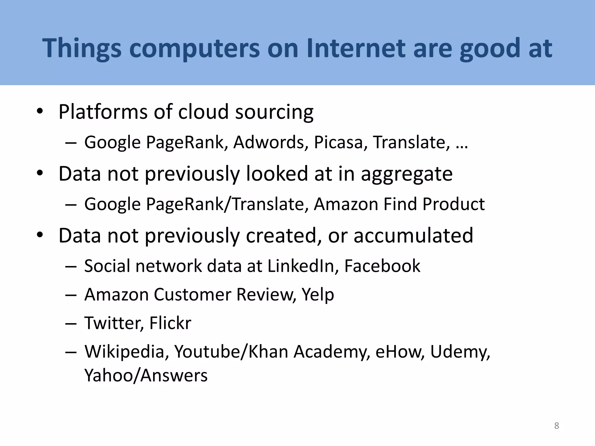 Things computers on Internet are good at
• Platforms of cloud sourcing
– Google PageRank, Adwords, Picasa, Translate, …
• Data not previously looked at in aggregate
– Google PageRank/Translate, Amazon Find Product
• Data not previously created, or accumulated
– Social network data at LinkedIn, Facebook
– Amazon Customer Review, Yelp
– Twitter, Flickr
– Wikipedia, Youtube/Khan Academy, eHow, Udemy,
Yahoo/Answers
8
 