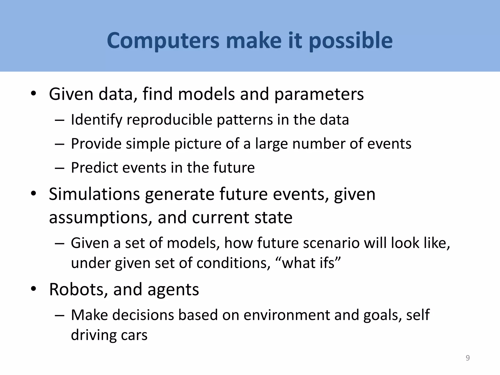 Computers make it possible
• Given data, find models and parameters
– Identify reproducible patterns in the data
– Provide simple picture of a large number of events
– Predict events in the future
• Simulations generate future events, given
assumptions, and current state
– Given a set of models, how future scenario will look like,
under given set of conditions, “what ifs”
• Robots, and agents
– Make decisions based on environment and goals, self
driving cars
9
 