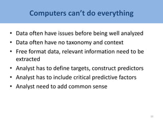 Computers can’t do everything
• Data often have issues before being well analyzed
• Data often have no taxonomy and context
• Free format data, relevant information need to be
extracted
• Analyst has to define targets, construct predictors
• Analyst has to include critical predictive factors
• Analyst need to add common sense
10
 