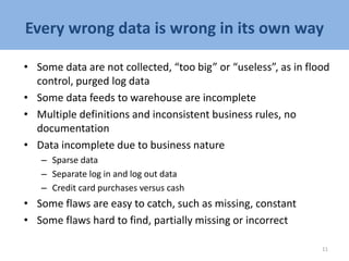 Every wrong data is wrong in its own way
• Some data are not collected, “too big” or “useless”, as in flood
control, purged log data
• Some data feeds to warehouse are incomplete
• Multiple definitions and inconsistent business rules, no
documentation
• Data incomplete due to business nature
– Sparse data
– Separate log in and log out data
– Credit card purchases versus cash
• Some flaws are easy to catch, such as missing, constant
• Some flaws hard to find, partially missing or incorrect
11
 