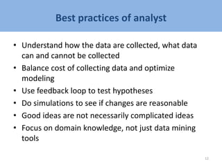 Best practices of analyst
• Understand how the data are collected, what data
can and cannot be collected
• Balance cost of collecting data and optimize
modeling
• Use feedback loop to test hypotheses
• Do simulations to see if changes are reasonable
• Good ideas are not necessarily complicated ideas
• Focus on domain knowledge, not just data mining
tools
12
 