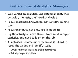 Best Practices of Analytics Managers
• Well versed on analytics, understand analyst, their
behavior, the tests, their work and value
• Focus on domain knowledge, not just data mining
tools
• Focus on impact, not elegance in modeling
• Big Data Analytics are different from small sample
statistics, and need to learn on the job
• As activities become more technical, it is hard to
recognize values and identify issues
– 2008: Financial crisis and credit derivatives
– Principal-agent problem
13
 