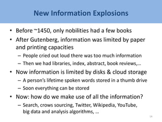 New Information Explosions
• Before ~1450, only nobilities had a few books
• After Gutenberg, information was limited by paper
and printing capacities
– People cried out loud there was too much information
– Then we had libraries, index, abstract, book reviews,…
• Now information is limited by disks & cloud storage
– A person’s lifetime spoken words stored in a thumb drive
– Soon everything can be stored
• Now: how do we make use of all the information?
– Search, crows sourcing, Twitter, Wikipedia, YouTube,
big data and analysis algorithms, …
14
 