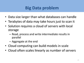 Big Data problem
• Data size larger than what databases can handle
• Terabytes of data may take hours just to scan it
• Solution requires a cloud of servers with local
storage
– Read, process and write intermediate results in
parallel
– Aggregate at the end
• Cloud computing can build models in scale
• Cloud often scales linearly as number of servers
17
 