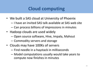 Cloud computing
• We built a SAS cloud at University of Phoenix
– I have an invited SAS talk available at SAS web site
– Can process billions of impressions in minutes
• Hadoop clouds are used widely
– Open source software, Hive, Impala, Mahout
– Commodity servers and storage
• Clouds may have 100Ks of servers
– Find needle in a haystack in milliseconds
– Model computations usually would take years to
compute now finishes in minutes
19
 