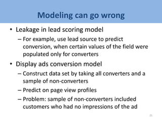 Modeling can go wrong
• Leakage in lead scoring model
– For example, use lead source to predict
conversion, when certain values of the field were
populated only for converters
• Display ads conversion model
– Construct data set by taking all converters and a
sample of non-converters
– Predict on page view profiles
– Problem: sample of non-converters included
customers who had no impressions of the ad
25
 
