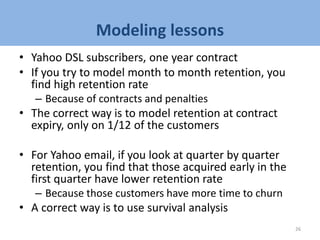 Modeling lessons
• Yahoo DSL subscribers, one year contract
• If you try to model month to month retention, you
find high retention rate
– Because of contracts and penalties
• The correct way is to model retention at contract
expiry, only on 1/12 of the customers
• For Yahoo email, if you look at quarter by quarter
retention, you find that those acquired early in the
first quarter have lower retention rate
– Because those customers have more time to churn
• A correct way is to use survival analysis
26
 