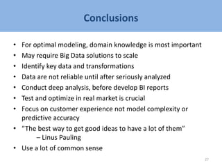 Conclusions
• For optimal modeling, domain knowledge is most important
• May require Big Data solutions to scale
• Identify key data and transformations
• Data are not reliable until after seriously analyzed
• Conduct deep analysis, before develop BI reports
• Test and optimize in real market is crucial
• Focus on customer experience not model complexity or
predictive accuracy
• “The best way to get good ideas to have a lot of them”
– Linus Pauling
• Use a lot of common sense
27
 