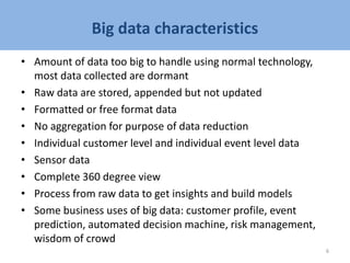 Big data characteristics
• Amount of data too big to handle using normal technology,
most data collected are dormant
• Raw data are stored, appended but not updated
• Formatted or free format data
• No aggregation for purpose of data reduction
• Individual customer level and individual event level data
• Sensor data
• Complete 360 degree view
• Process from raw data to get insights and build models
• Some business uses of big data: customer profile, event
prediction, automated decision machine, risk management,
wisdom of crowd
6
 