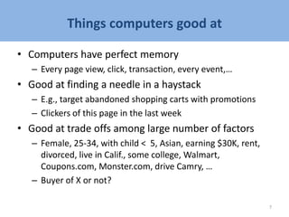 Things computers good at
• Computers have perfect memory
– Every page view, click, transaction, every event,…
• Good at finding a needle in a haystack
– E.g., target abandoned shopping carts with promotions
– Clickers of this page in the last week
• Good at trade offs among large number of factors
– Female, 25-34, with child < 5, Asian, earning $30K, rent,
divorced, live in Calif., some college, Walmart,
Coupons.com, Monster.com, drive Camry, …
– Buyer of X or not?
7
 