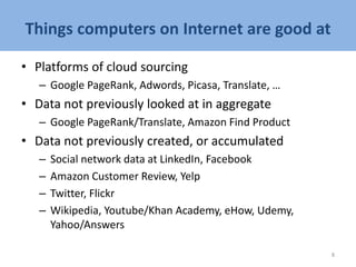 Things computers on Internet are good at
• Platforms of cloud sourcing
– Google PageRank, Adwords, Picasa, Translate, …
• Data not previously looked at in aggregate
– Google PageRank/Translate, Amazon Find Product
• Data not previously created, or accumulated
– Social network data at LinkedIn, Facebook
– Amazon Customer Review, Yelp
– Twitter, Flickr
– Wikipedia, Youtube/Khan Academy, eHow, Udemy,
Yahoo/Answers
8
 