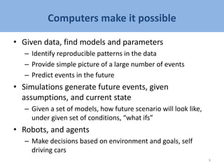 Computers make it possible
• Given data, find models and parameters
– Identify reproducible patterns in the data
– Provide simple picture of a large number of events
– Predict events in the future
• Simulations generate future events, given
assumptions, and current state
– Given a set of models, how future scenario will look like,
under given set of conditions, “what ifs”
• Robots, and agents
– Make decisions based on environment and goals, self
driving cars
9
 