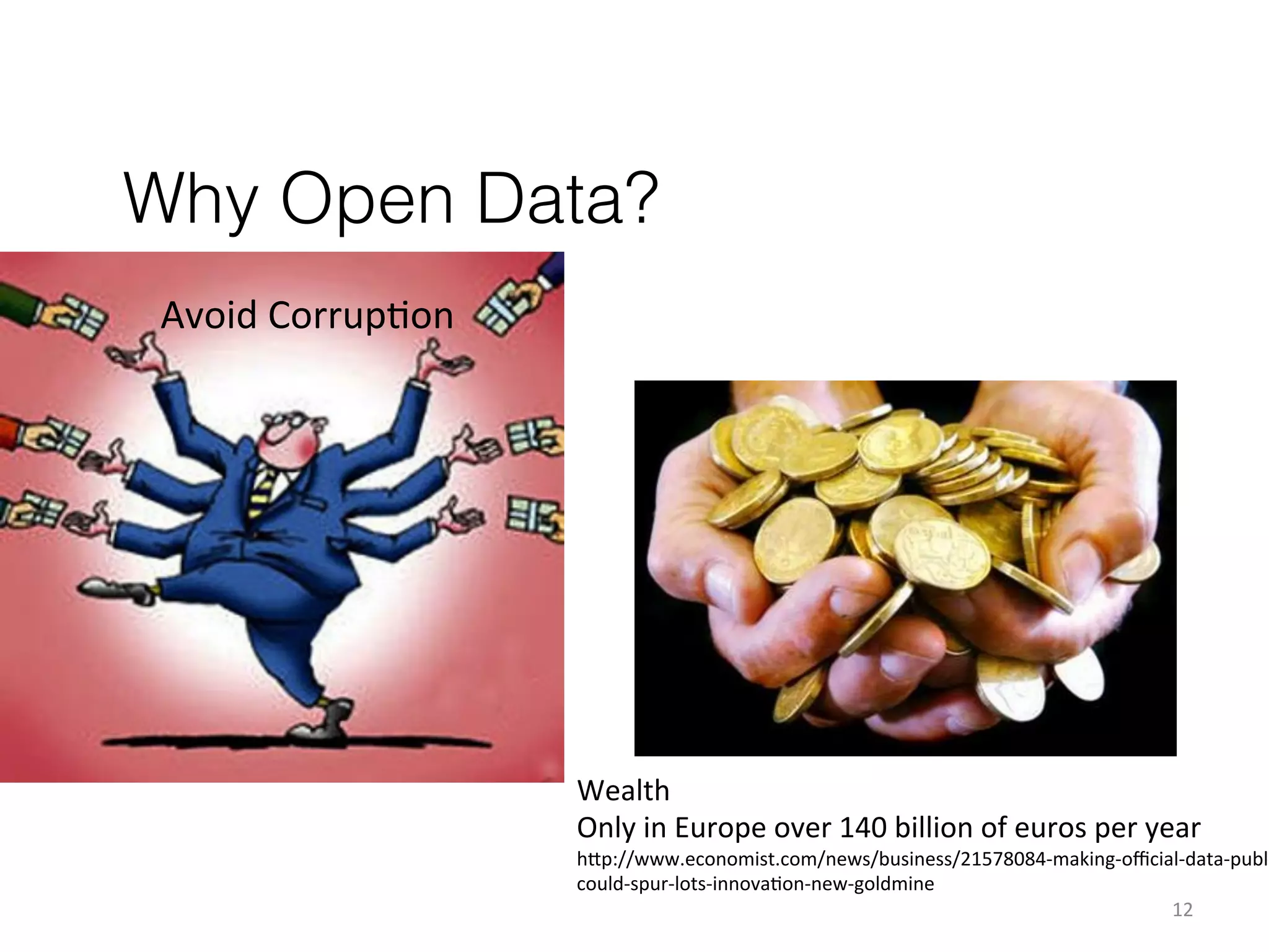 Why Open Data?
Avoid	
  CorrupKon	
  

Wealth	
  
Only	
  in	
  Europe	
  over	
  140	
  billion	
  of	
  euros	
  per	
  year	
  

h1p://www.economist.com/news/business/21578084-­‐making-­‐oﬃcial-­‐data-­‐publi
could-­‐spur-­‐lots-­‐innovaKon-­‐new-­‐goldmine	
  
12	
  

 