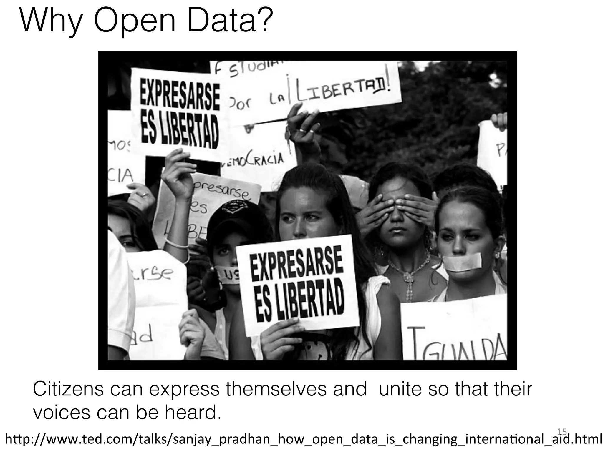 Why Open Data?

Citizens can express themselves and unite so that their
voices can be heard.
15	
  

h1p://www.ted.com/talks/sanjay_pradhan_how_open_data_is_changing_internaKonal_aid.html	
  

 