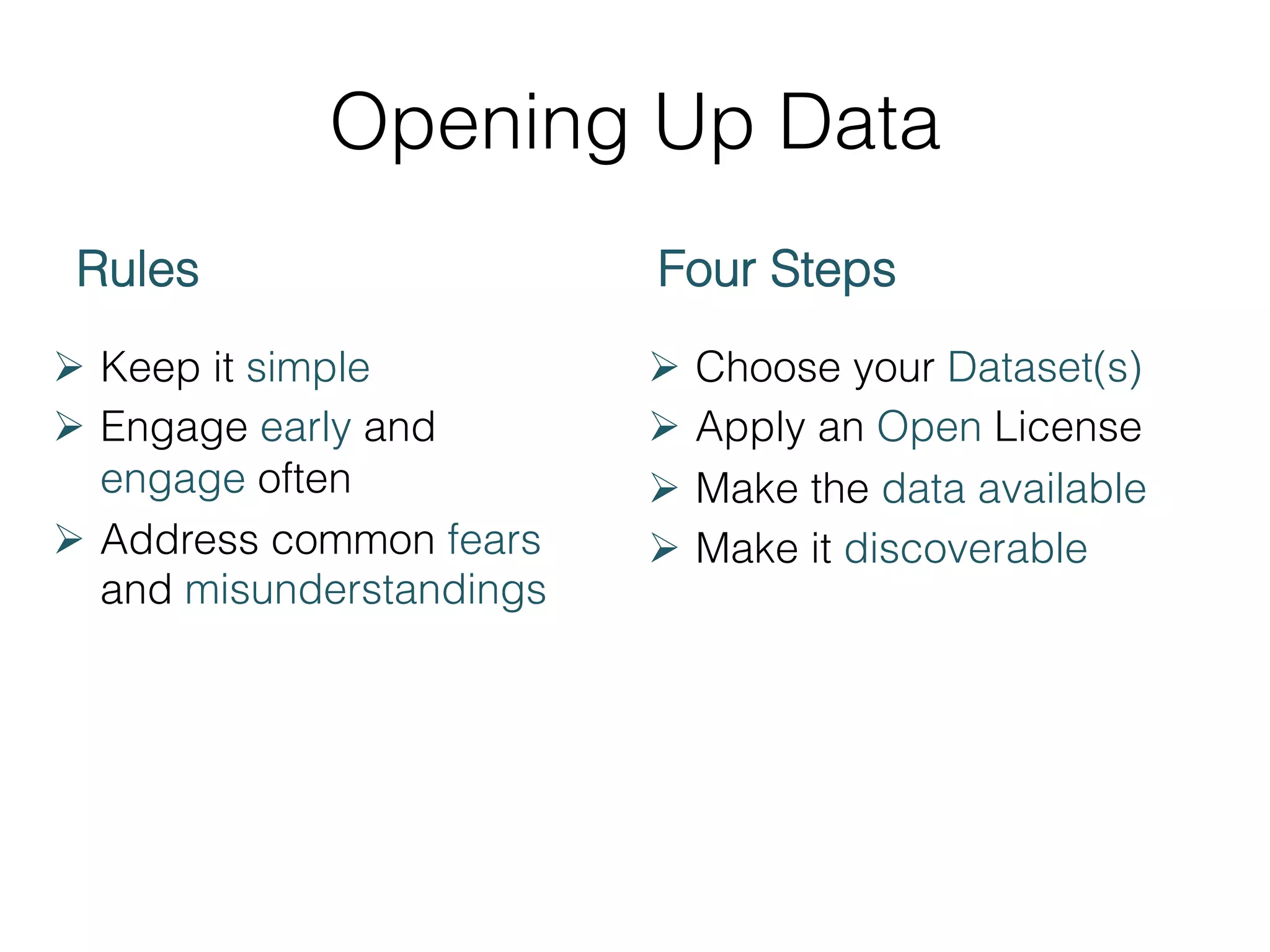 Opening Up Data
Rules
Ø  Keep it simple
Ø  Engage early and
engage often
Ø  Address common fears
and misunderstandings

Four Steps
Ø  Choose your Dataset(s)
Ø  Apply an Open License
Ø  Make the data available
Ø  Make it discoverable

 